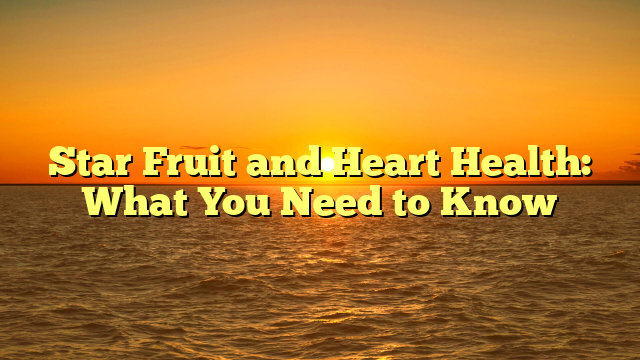 Star Fruit and Heart Health: What You Need to Know